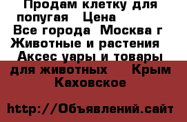 Продам клетку для попугая › Цена ­ 3 000 - Все города, Москва г. Животные и растения » Аксесcуары и товары для животных   . Крым,Каховское